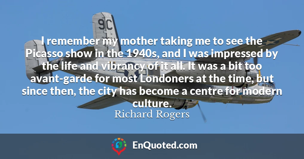 I remember my mother taking me to see the Picasso show in the 1940s, and I was impressed by the life and vibrancy of it all. It was a bit too avant-garde for most Londoners at the time, but since then, the city has become a centre for modern culture.