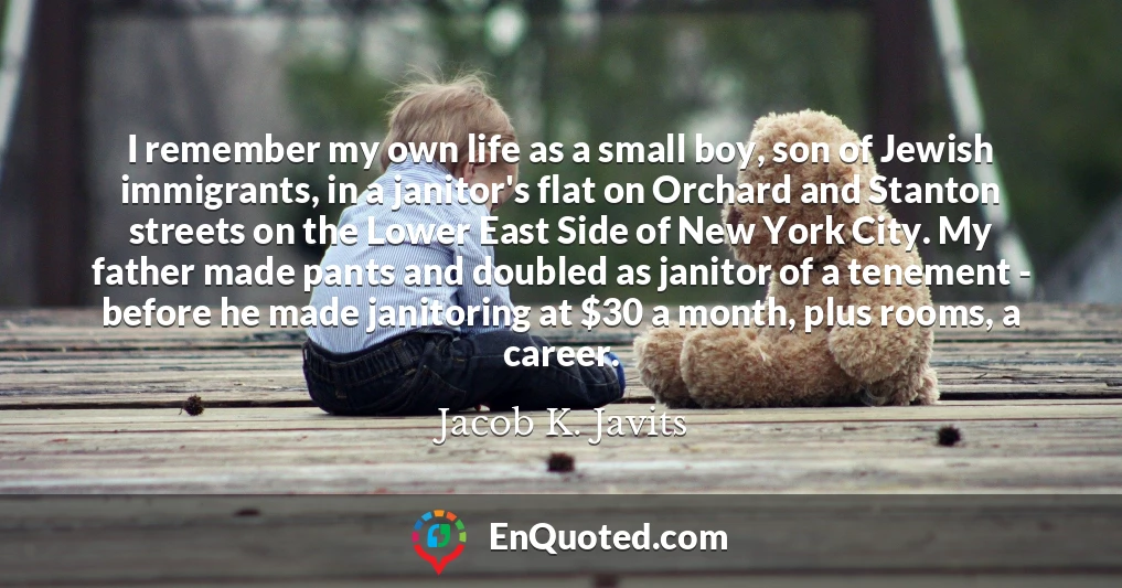 I remember my own life as a small boy, son of Jewish immigrants, in a janitor's flat on Orchard and Stanton streets on the Lower East Side of New York City. My father made pants and doubled as janitor of a tenement - before he made janitoring at $30 a month, plus rooms, a career.