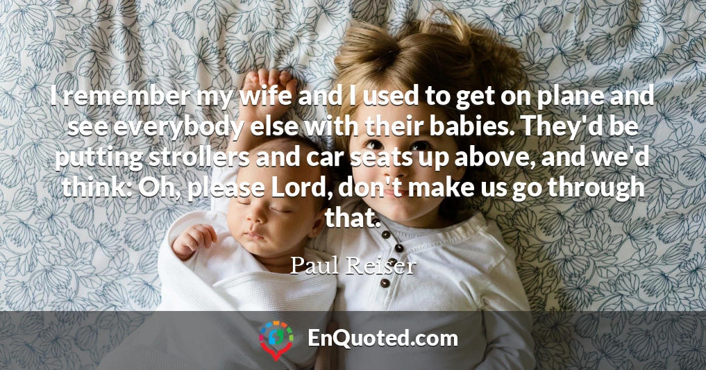 I remember my wife and I used to get on plane and see everybody else with their babies. They'd be putting strollers and car seats up above, and we'd think: Oh, please Lord, don't make us go through that.