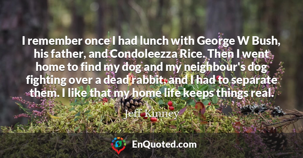 I remember once I had lunch with George W Bush, his father, and Condoleezza Rice. Then I went home to find my dog and my neighbour's dog fighting over a dead rabbit, and I had to separate them. I like that my home life keeps things real.