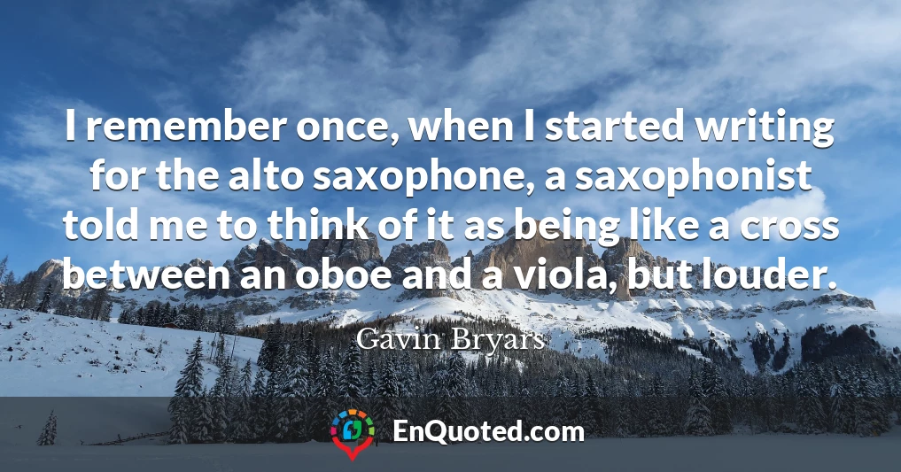I remember once, when I started writing for the alto saxophone, a saxophonist told me to think of it as being like a cross between an oboe and a viola, but louder.