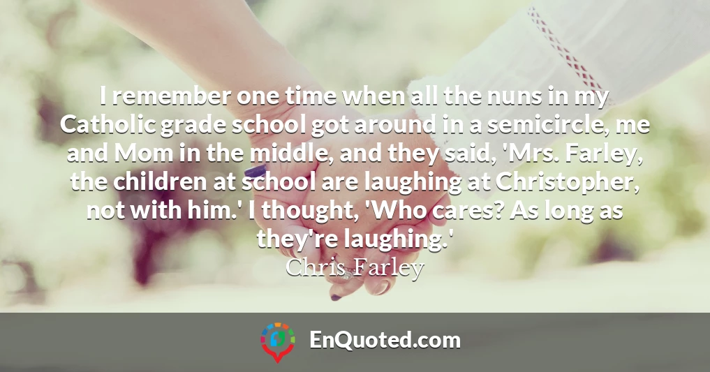 I remember one time when all the nuns in my Catholic grade school got around in a semicircle, me and Mom in the middle, and they said, 'Mrs. Farley, the children at school are laughing at Christopher, not with him.' I thought, 'Who cares? As long as they're laughing.'
