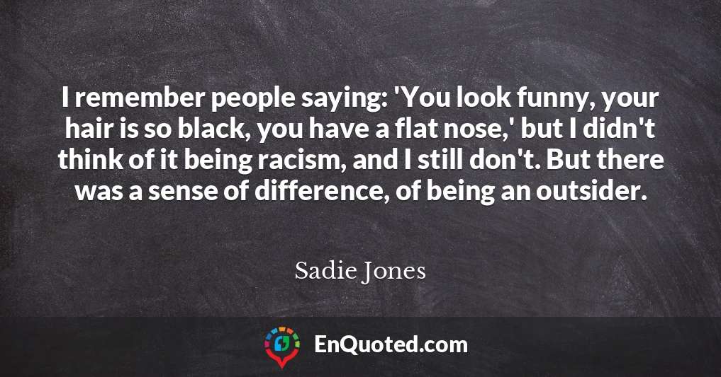 I remember people saying: 'You look funny, your hair is so black, you have a flat nose,' but I didn't think of it being racism, and I still don't. But there was a sense of difference, of being an outsider.