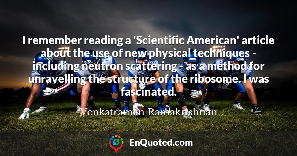 I remember reading a 'Scientific American' article about the use of new physical techniques - including neutron scattering - as a method for unravelling the structure of the ribosome. I was fascinated.