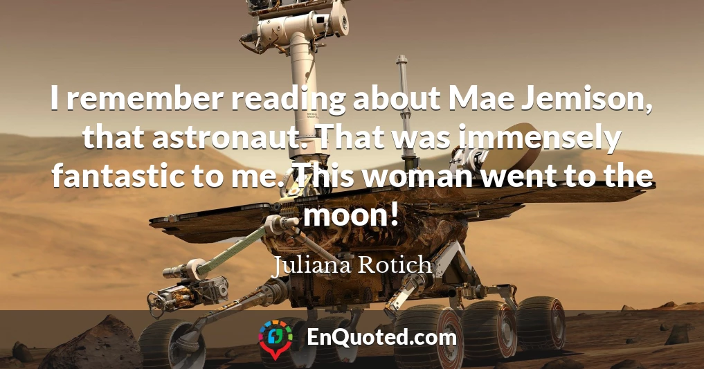 I remember reading about Mae Jemison, that astronaut. That was immensely fantastic to me. This woman went to the moon!