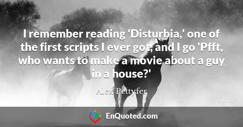 I remember reading 'Disturbia,' one of the first scripts I ever got, and I go 'Pfft, who wants to make a movie about a guy in a house?'
