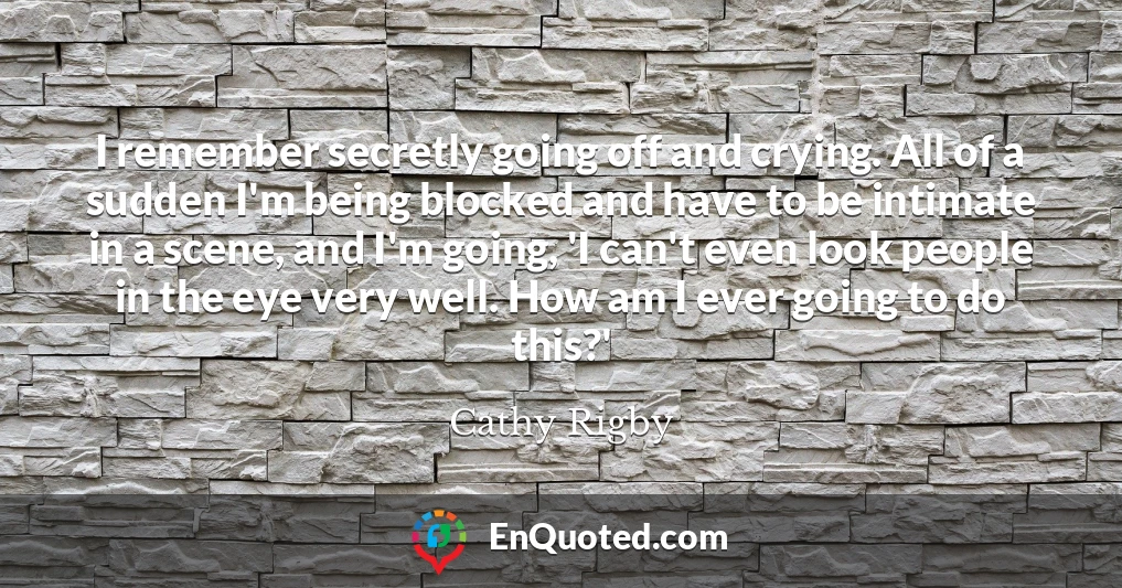 I remember secretly going off and crying. All of a sudden I'm being blocked and have to be intimate in a scene, and I'm going, 'I can't even look people in the eye very well. How am I ever going to do this?'