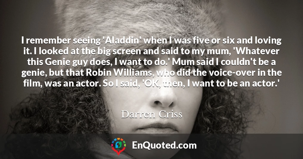 I remember seeing 'Aladdin' when I was five or six and loving it. I looked at the big screen and said to my mum, 'Whatever this Genie guy does, I want to do.' Mum said I couldn't be a genie, but that Robin Williams, who did the voice-over in the film, was an actor. So I said, 'OK, then, I want to be an actor.'