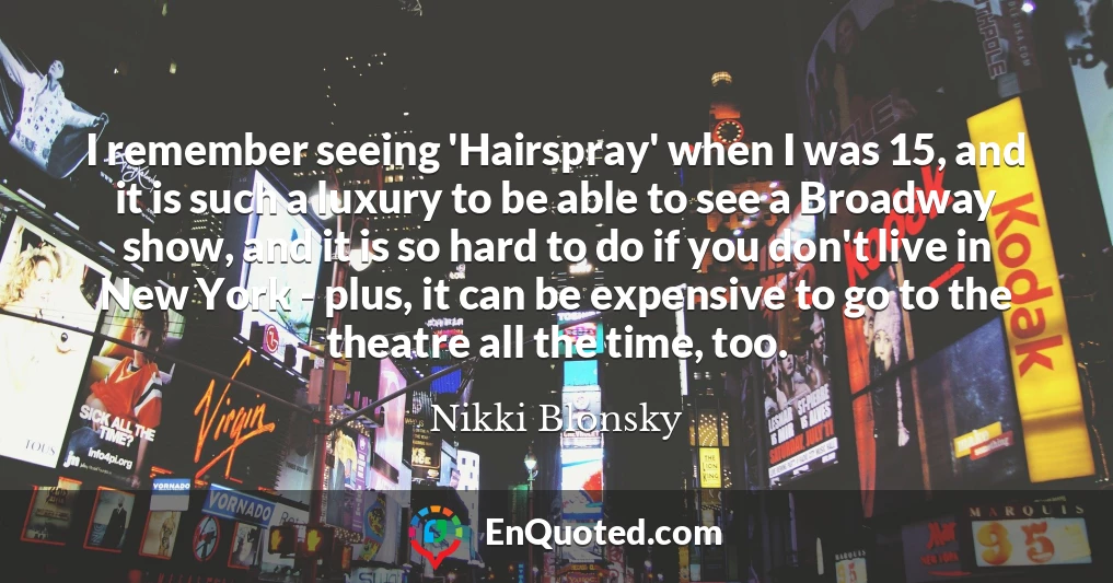 I remember seeing 'Hairspray' when I was 15, and it is such a luxury to be able to see a Broadway show, and it is so hard to do if you don't live in New York - plus, it can be expensive to go to the theatre all the time, too.