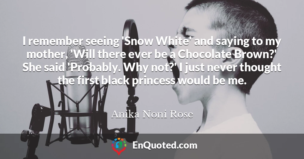 I remember seeing 'Snow White' and saying to my mother, 'Will there ever be a Chocolate Brown?' She said 'Probably. Why not?' I just never thought the first black princess would be me.