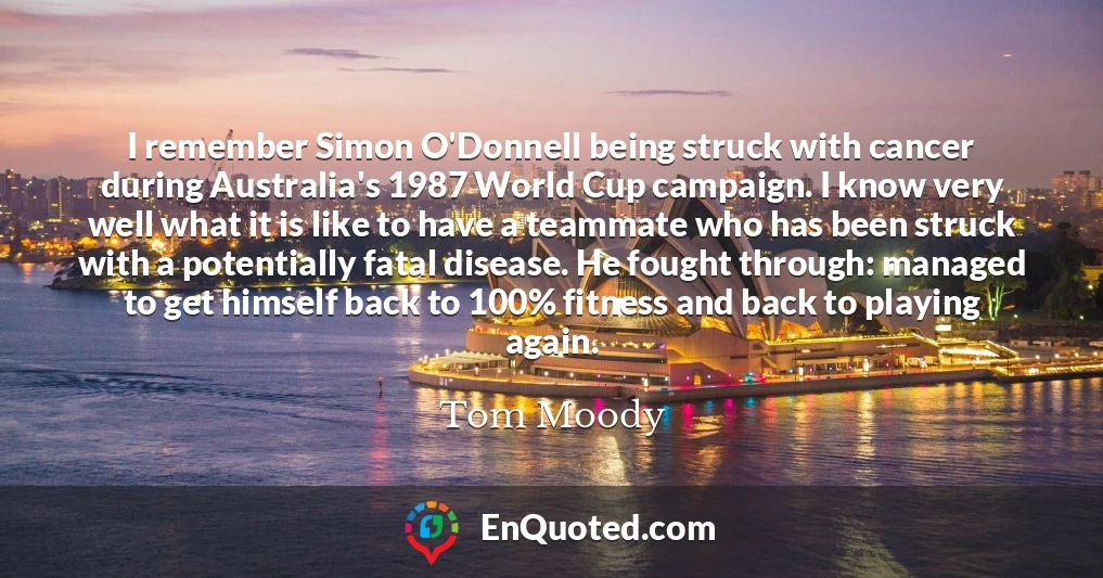 I remember Simon O'Donnell being struck with cancer during Australia's 1987 World Cup campaign. I know very well what it is like to have a teammate who has been struck with a potentially fatal disease. He fought through: managed to get himself back to 100% fitness and back to playing again.