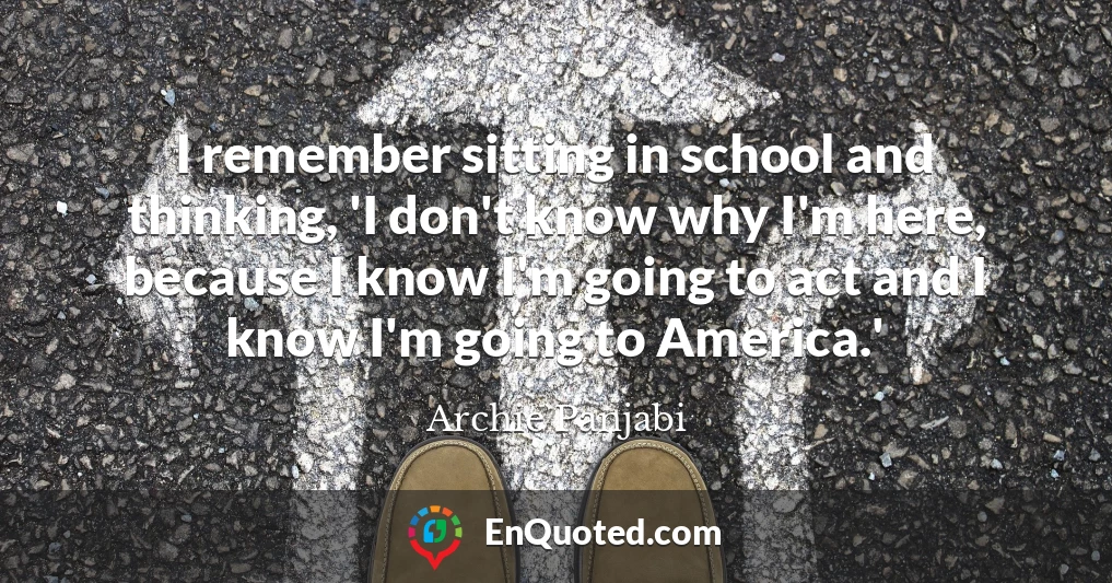 I remember sitting in school and thinking, 'I don't know why I'm here, because I know I'm going to act and I know I'm going to America.'