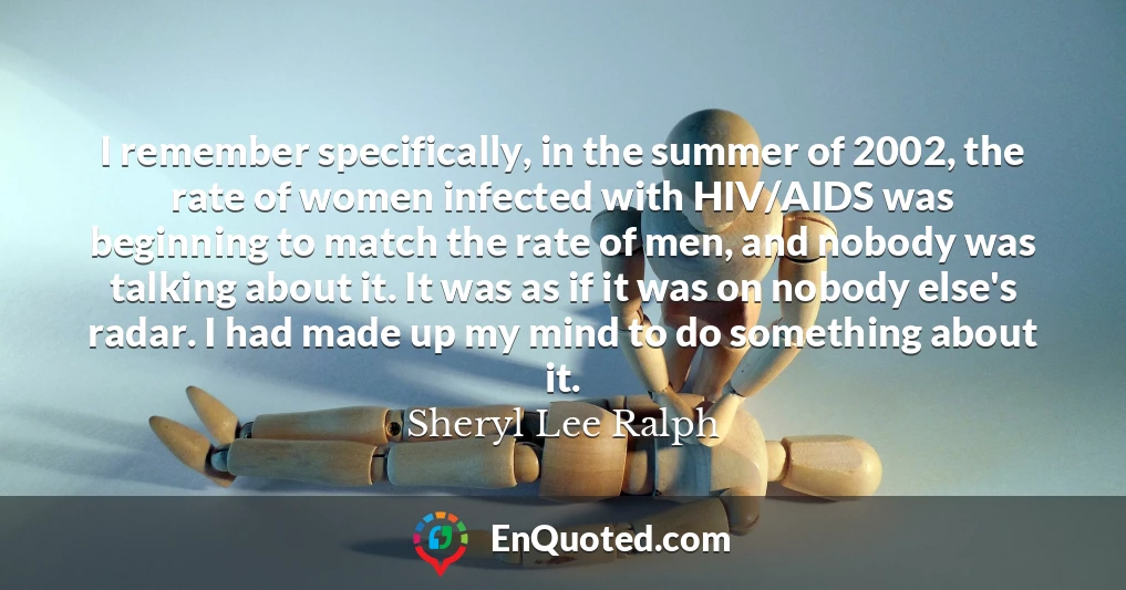 I remember specifically, in the summer of 2002, the rate of women infected with HIV/AIDS was beginning to match the rate of men, and nobody was talking about it. It was as if it was on nobody else's radar. I had made up my mind to do something about it.