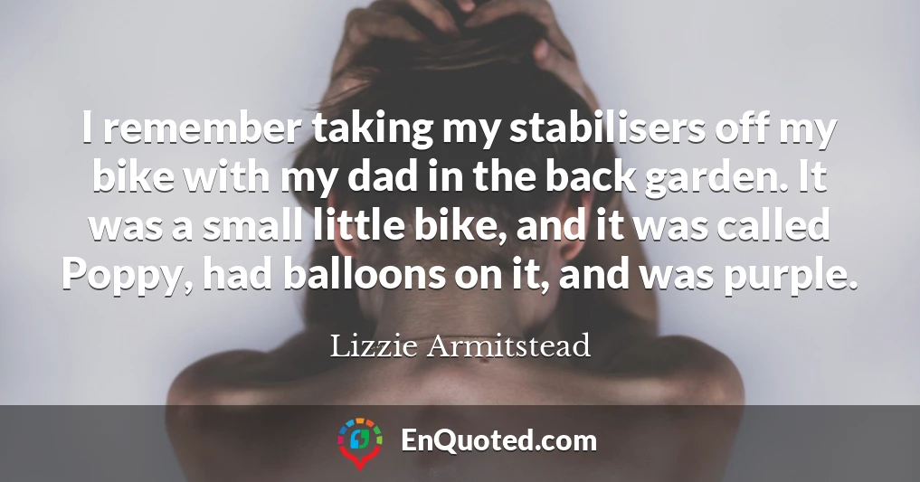 I remember taking my stabilisers off my bike with my dad in the back garden. It was a small little bike, and it was called Poppy, had balloons on it, and was purple.