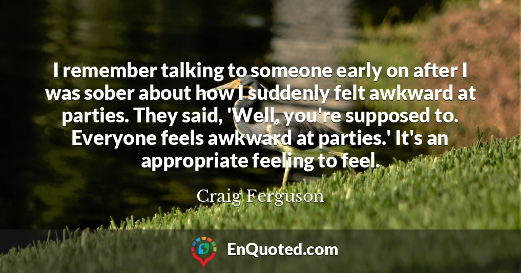 I remember talking to someone early on after I was sober about how I suddenly felt awkward at parties. They said, 'Well, you're supposed to. Everyone feels awkward at parties.' It's an appropriate feeling to feel.