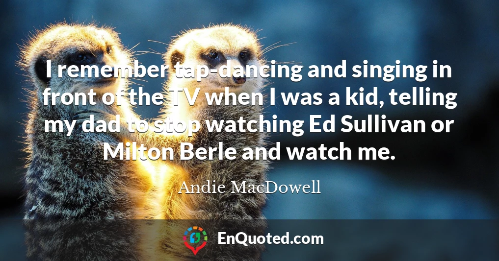 I remember tap-dancing and singing in front of the TV when I was a kid, telling my dad to stop watching Ed Sullivan or Milton Berle and watch me.