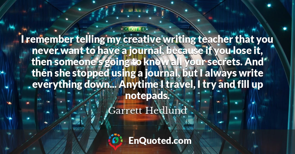 I remember telling my creative writing teacher that you never want to have a journal, because if you lose it, then someone's going to know all your secrets. And then she stopped using a journal, but I always write everything down... Anytime I travel, I try and fill up notepads.