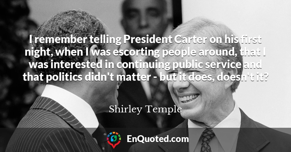 I remember telling President Carter on his first night, when I was escorting people around, that I was interested in continuing public service and that politics didn't matter - but it does, doesn't it?