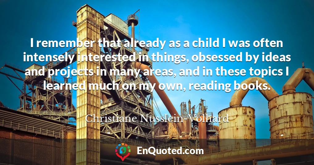 I remember that already as a child I was often intensely interested in things, obsessed by ideas and projects in many areas, and in these topics I learned much on my own, reading books.