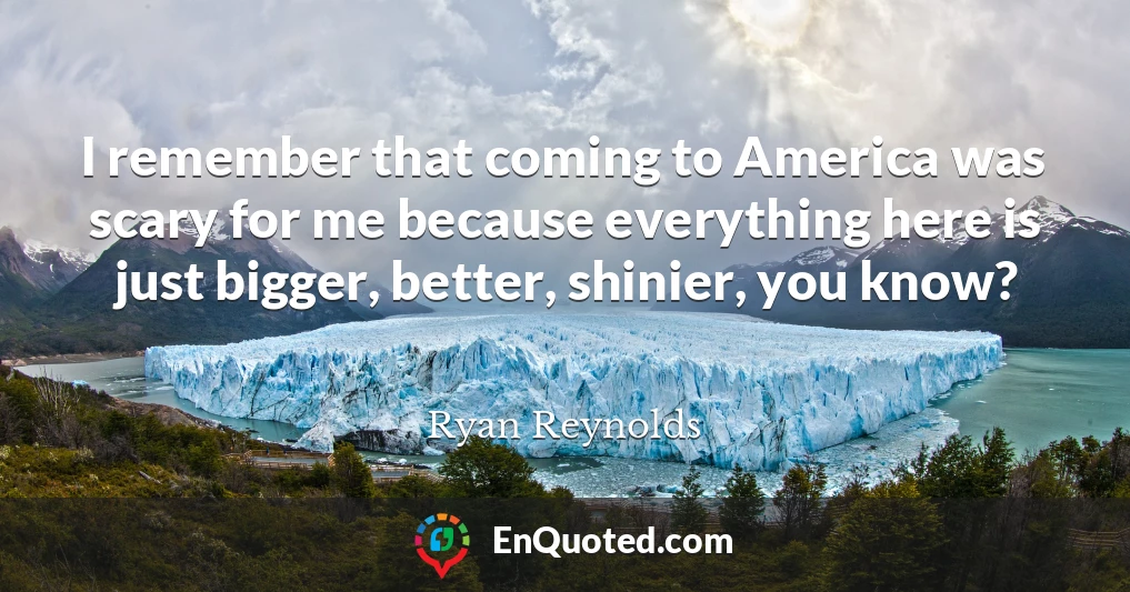 I remember that coming to America was scary for me because everything here is just bigger, better, shinier, you know?