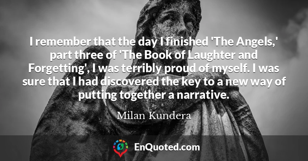 I remember that the day I finished 'The Angels,' part three of 'The Book of Laughter and Forgetting', I was terribly proud of myself. I was sure that I had discovered the key to a new way of putting together a narrative.