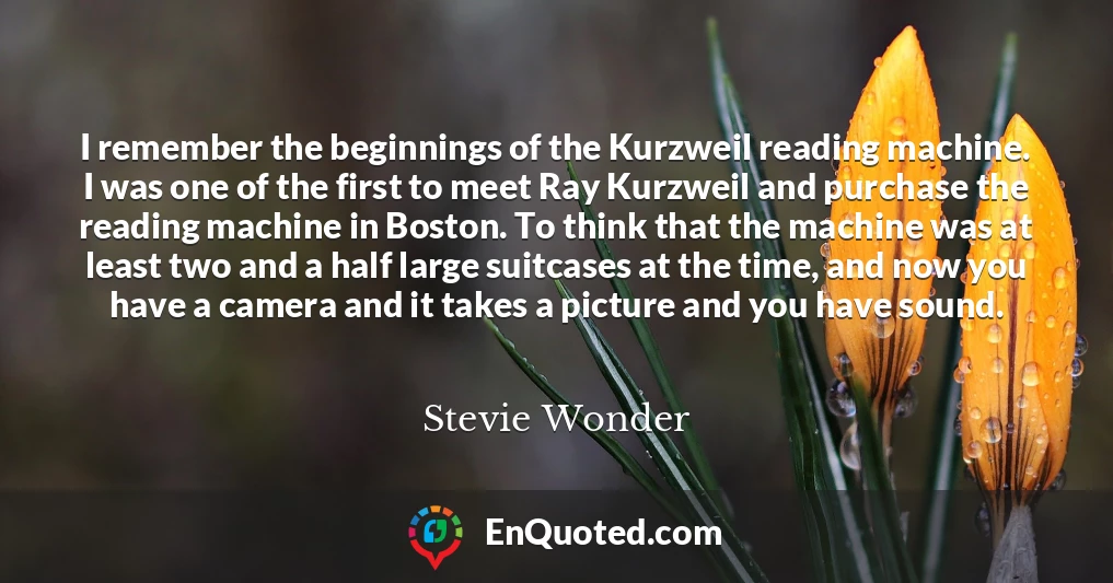 I remember the beginnings of the Kurzweil reading machine. I was one of the first to meet Ray Kurzweil and purchase the reading machine in Boston. To think that the machine was at least two and a half large suitcases at the time, and now you have a camera and it takes a picture and you have sound.