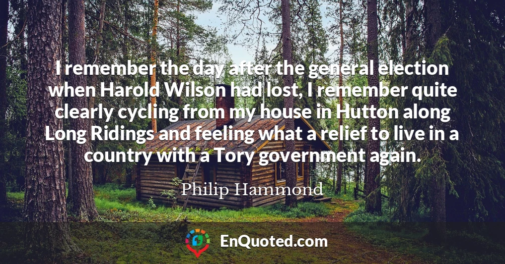 I remember the day after the general election when Harold Wilson had lost, I remember quite clearly cycling from my house in Hutton along Long Ridings and feeling what a relief to live in a country with a Tory government again.