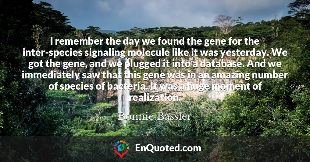 I remember the day we found the gene for the inter-species signaling molecule like it was yesterday. We got the gene, and we plugged it into a database. And we immediately saw that this gene was in an amazing number of species of bacteria. It was a huge moment of realization.