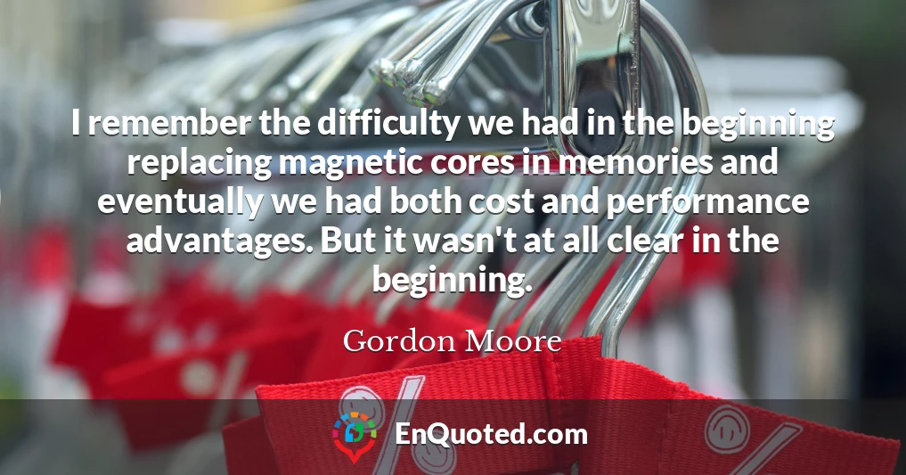 I remember the difficulty we had in the beginning replacing magnetic cores in memories and eventually we had both cost and performance advantages. But it wasn't at all clear in the beginning.