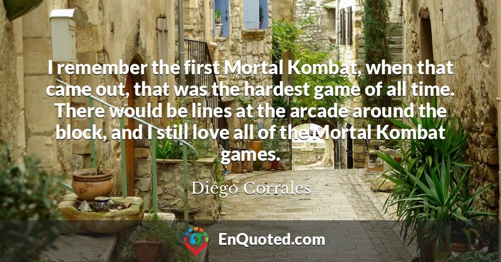 I remember the first Mortal Kombat, when that came out, that was the hardest game of all time. There would be lines at the arcade around the block, and I still love all of the Mortal Kombat games.