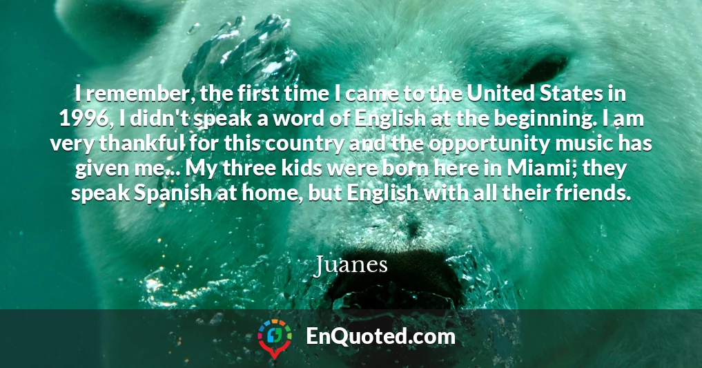 I remember, the first time I came to the United States in 1996, I didn't speak a word of English at the beginning. I am very thankful for this country and the opportunity music has given me... My three kids were born here in Miami; they speak Spanish at home, but English with all their friends.