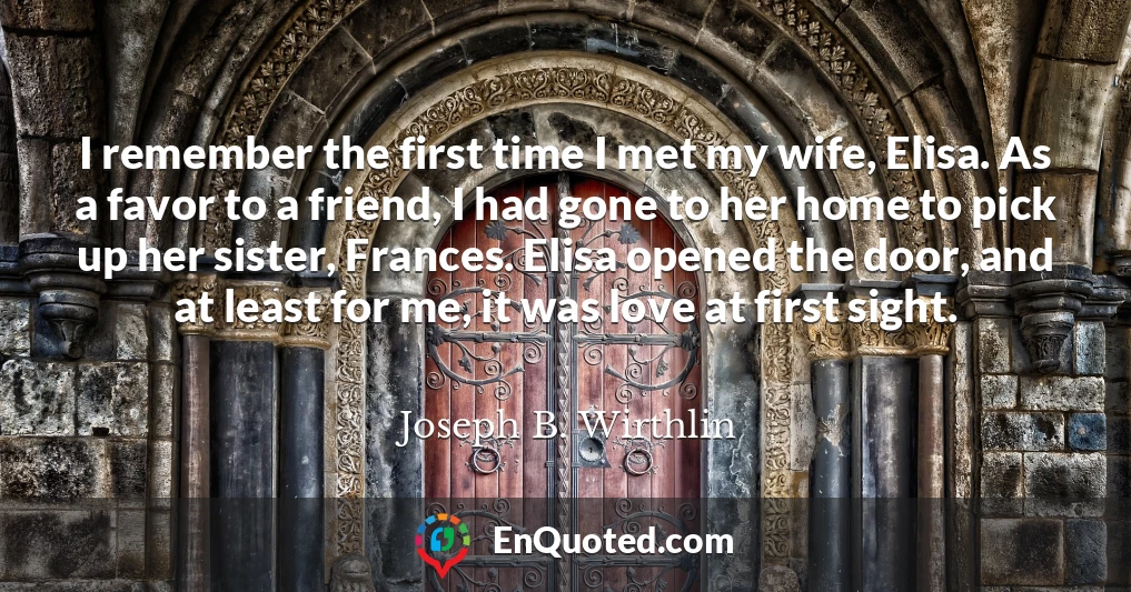 I remember the first time I met my wife, Elisa. As a favor to a friend, I had gone to her home to pick up her sister, Frances. Elisa opened the door, and at least for me, it was love at first sight.