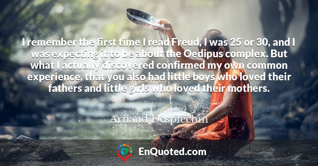 I remember the first time I read Freud, I was 25 or 30, and I was expecting it to be about the Oedipus complex. But what I actually discovered confirmed my own common experience, that you also had little boys who loved their fathers and little girls who loved their mothers.