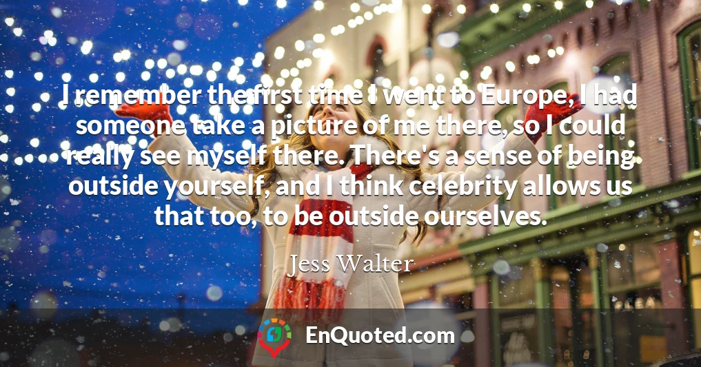 I remember the first time I went to Europe, I had someone take a picture of me there, so I could really see myself there. There's a sense of being outside yourself, and I think celebrity allows us that too, to be outside ourselves.