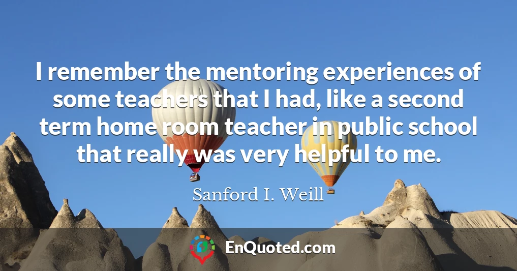 I remember the mentoring experiences of some teachers that I had, like a second term home room teacher in public school that really was very helpful to me.