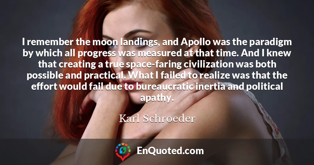 I remember the moon landings, and Apollo was the paradigm by which all progress was measured at that time. And I knew that creating a true space-faring civilization was both possible and practical. What I failed to realize was that the effort would fail due to bureaucratic inertia and political apathy.
