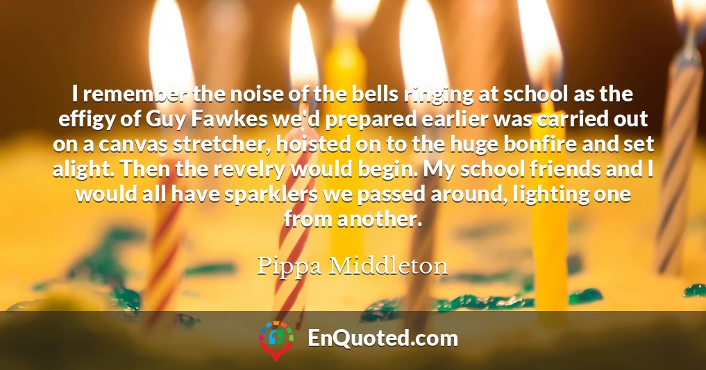 I remember the noise of the bells ringing at school as the effigy of Guy Fawkes we'd prepared earlier was carried out on a canvas stretcher, hoisted on to the huge bonfire and set alight. Then the revelry would begin. My school friends and I would all have sparklers we passed around, lighting one from another.