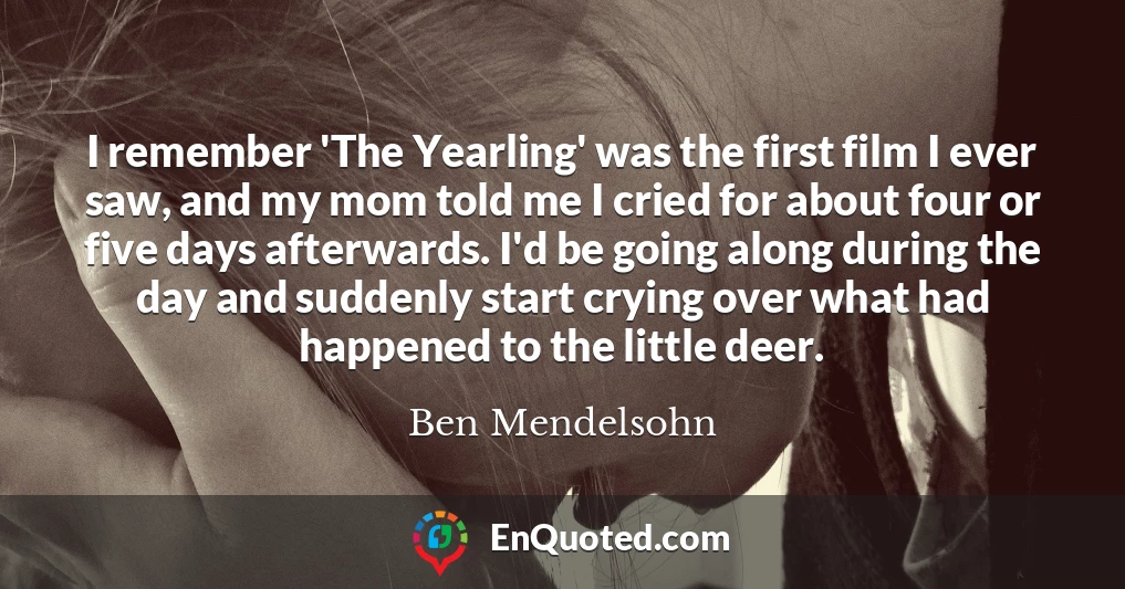 I remember 'The Yearling' was the first film I ever saw, and my mom told me I cried for about four or five days afterwards. I'd be going along during the day and suddenly start crying over what had happened to the little deer.