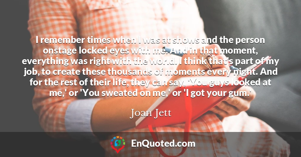 I remember times when I was at shows and the person onstage locked eyes with me. And in that moment, everything was right with the world. I think that's part of my job, to create these thousands of moments every night. And for the rest of their life, they can say, 'You guys looked at me,' or 'You sweated on me,' or 'I got your gum.'