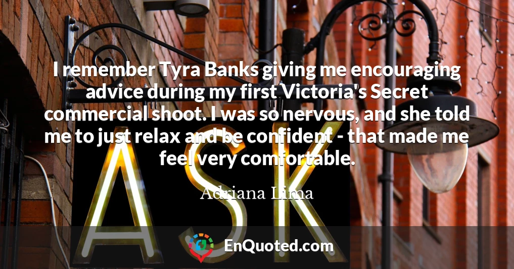 I remember Tyra Banks giving me encouraging advice during my first Victoria's Secret commercial shoot. I was so nervous, and she told me to just relax and be confident - that made me feel very comfortable.