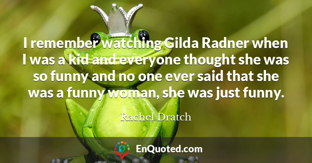 I remember watching Gilda Radner when I was a kid and everyone thought she was so funny and no one ever said that she was a funny woman, she was just funny.