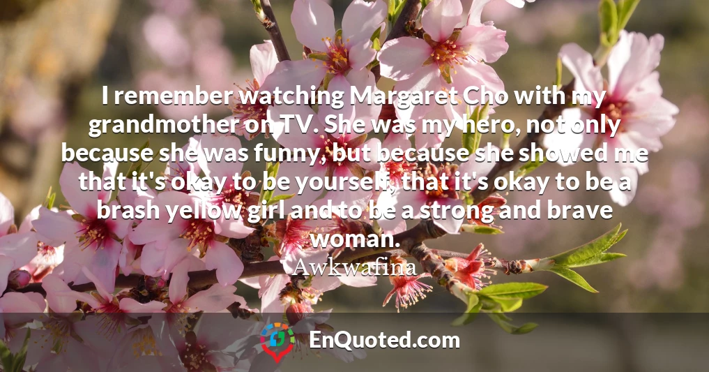 I remember watching Margaret Cho with my grandmother on TV. She was my hero, not only because she was funny, but because she showed me that it's okay to be yourself, that it's okay to be a brash yellow girl and to be a strong and brave woman.