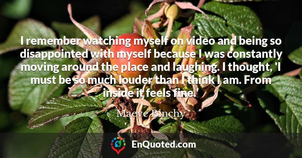 I remember watching myself on video and being so disappointed with myself because I was constantly moving around the place and laughing. I thought, 'I must be so much louder than I think I am. From inside it feels fine.'