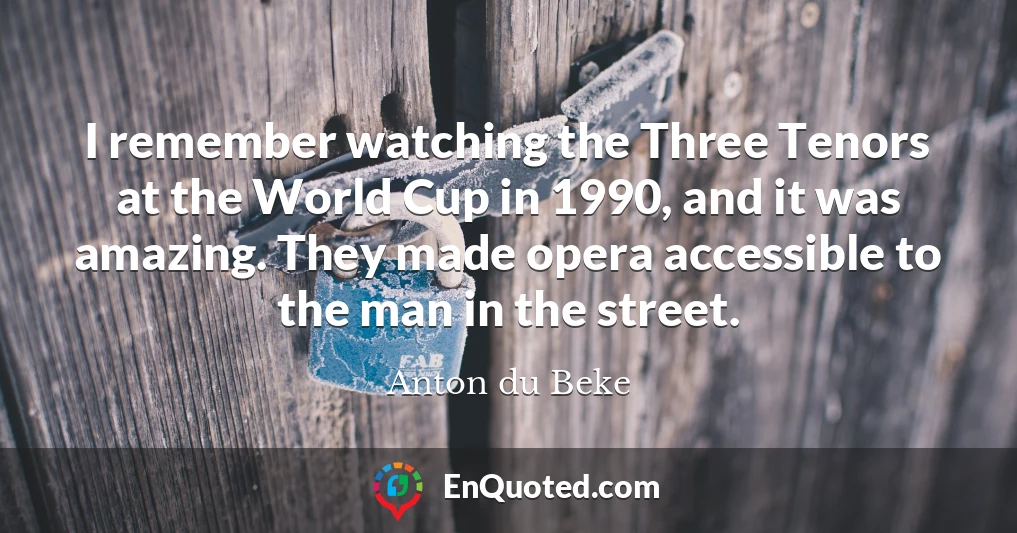 I remember watching the Three Tenors at the World Cup in 1990, and it was amazing. They made opera accessible to the man in the street.