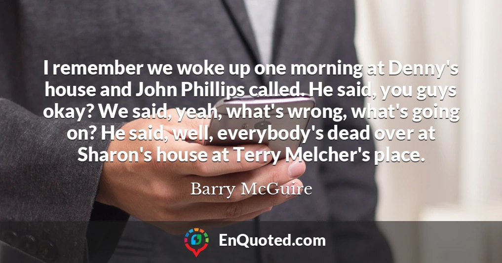 I remember we woke up one morning at Denny's house and John Phillips called. He said, you guys okay? We said, yeah, what's wrong, what's going on? He said, well, everybody's dead over at Sharon's house at Terry Melcher's place.