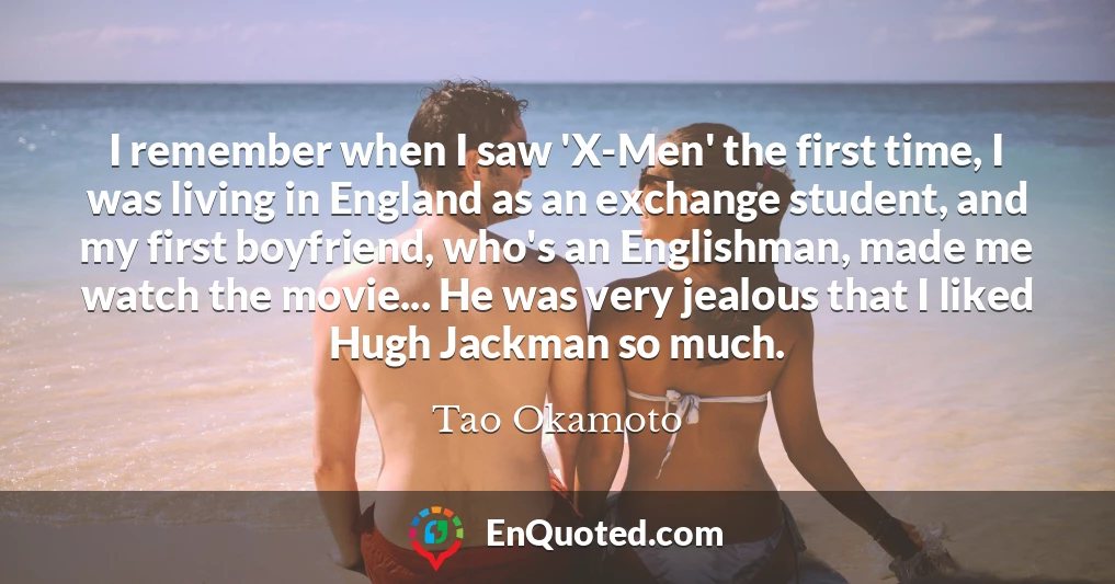 I remember when I saw 'X-Men' the first time, I was living in England as an exchange student, and my first boyfriend, who's an Englishman, made me watch the movie... He was very jealous that I liked Hugh Jackman so much.