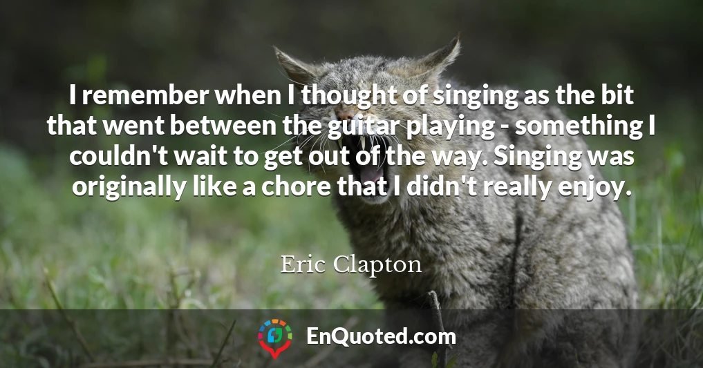 I remember when I thought of singing as the bit that went between the guitar playing - something I couldn't wait to get out of the way. Singing was originally like a chore that I didn't really enjoy.