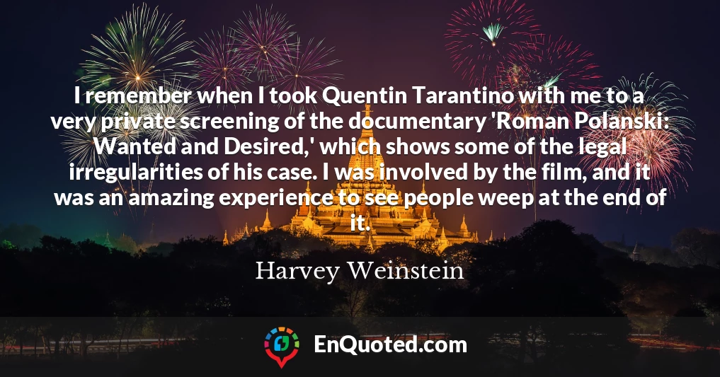 I remember when I took Quentin Tarantino with me to a very private screening of the documentary 'Roman Polanski: Wanted and Desired,' which shows some of the legal irregularities of his case. I was involved by the film, and it was an amazing experience to see people weep at the end of it.