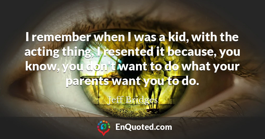 I remember when I was a kid, with the acting thing, I resented it because, you know, you don't want to do what your parents want you to do.