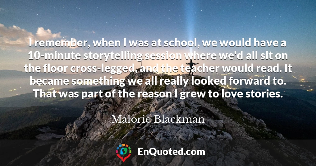 I remember, when I was at school, we would have a 10-minute storytelling session where we'd all sit on the floor cross-legged, and the teacher would read. It became something we all really looked forward to. That was part of the reason I grew to love stories.